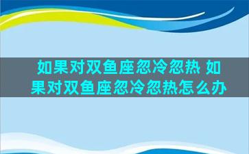 如果对双鱼座忽冷忽热 如果对双鱼座忽冷忽热怎么办